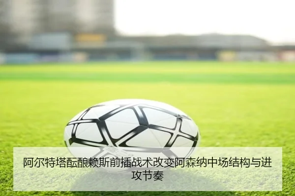 阿尔特塔酝酿赖斯前插战术改变阿森纳中场结构与进攻节奏