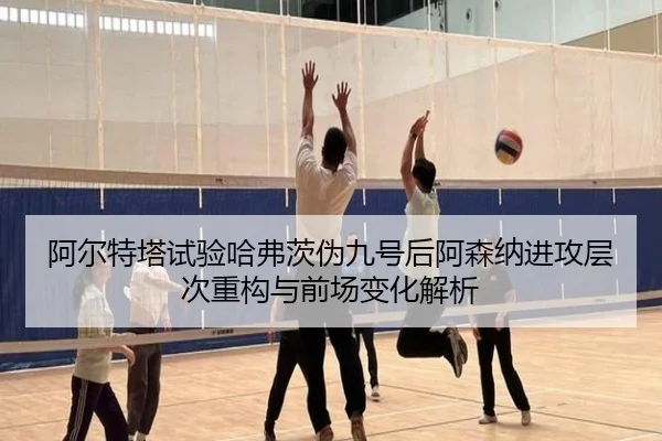 阿尔特塔试验哈弗茨伪九号后阿森纳进攻层次重构与前场变化解析